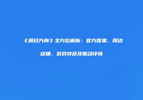 《明日方舟》全方位解析：官方图集、周边店铺、游戏特色及联动详情
