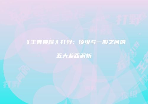 《王者荣耀》打野：顶级与一般之间的五大差距解析
