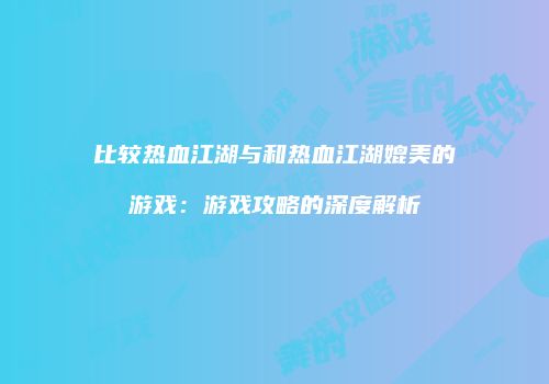 比较热血江湖与和热血江湖媲美的游戏：游戏攻略的深度解析