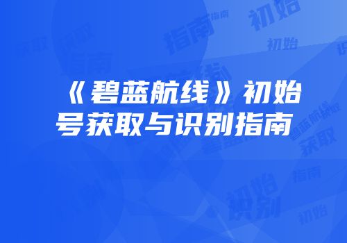 《碧蓝航线》初始号获取与识别指南