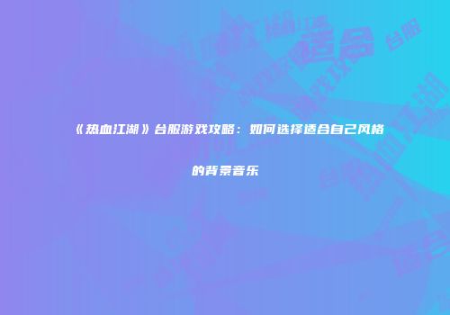 《热血江湖》台服游戏攻略：如何选择适合自己风格的背景音乐