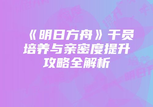《明日方舟》干员培养与亲密度提升攻略全解析