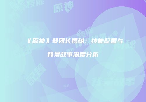 《原神》琴团长揭秘：技能配置与背景故事深度分析