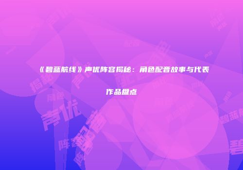 《碧蓝航线》声优阵容揭秘：角色配音故事与代表作品盘点