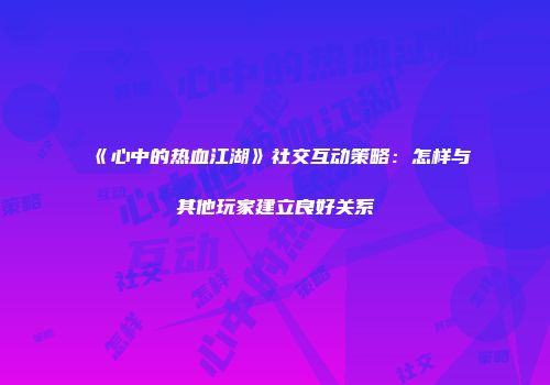 《心中的热血江湖》社交互动策略：怎样与其他玩家建立良好关系