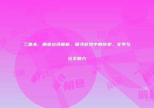 三国杀：角色台词解析，探寻游戏中的历史、文学与社交魅力