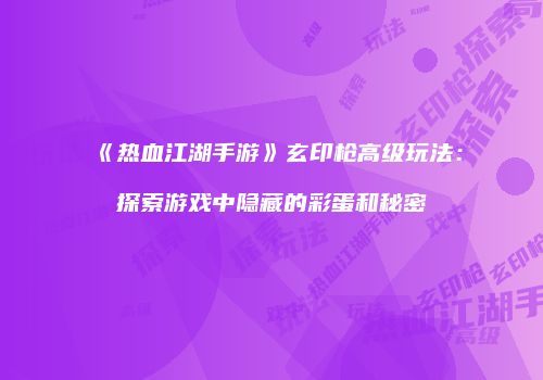 《热血江湖手游》玄印枪高级玩法：探索游戏中隐藏的彩蛋和秘密