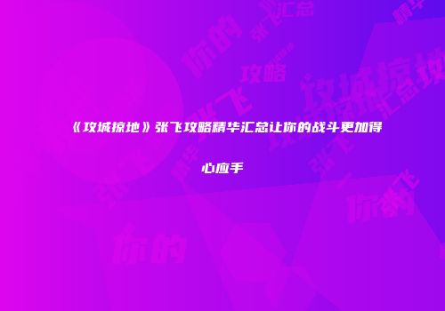《攻城掠地》张飞攻略精华汇总让你的战斗更加得心应手