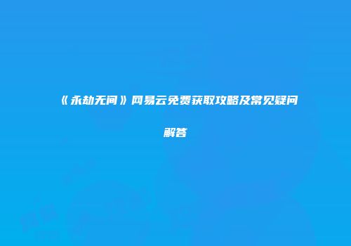 《永劫无间》网易云免费获取攻略及常见疑问解答