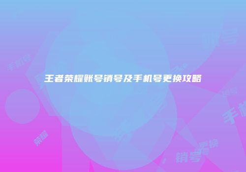 王者荣耀账号销号及手机号更换攻略
