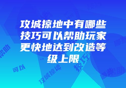 攻城掠地中有哪些技巧可以帮助玩家更快地达到改造等级上限