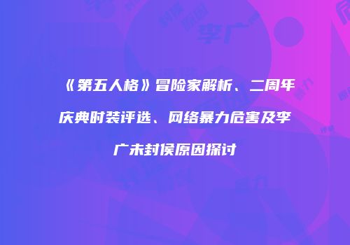 《第五人格》冒险家解析、二周年庆典时装评选、网络暴力危害及李广未封侯原因探讨