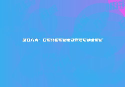 明日方舟：日服转国服指南及账号切换全解析