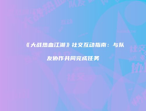 《大战热血江湖》社交互动指南：与队友协作共同完成任务