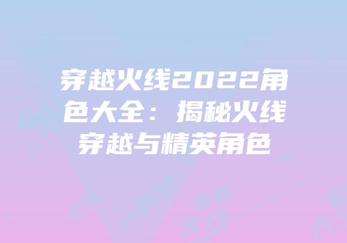 穿越火线2022角色大全：揭秘火线穿越与精英角色