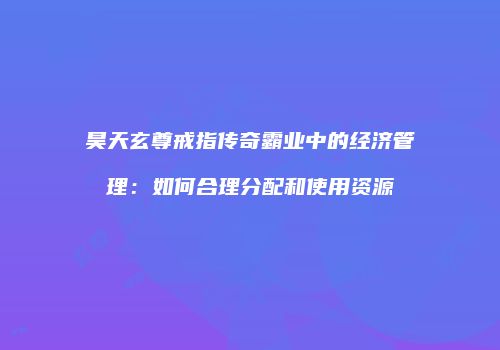 昊天玄尊戒指传奇霸业中的经济管理:如何合理分配和使用资源