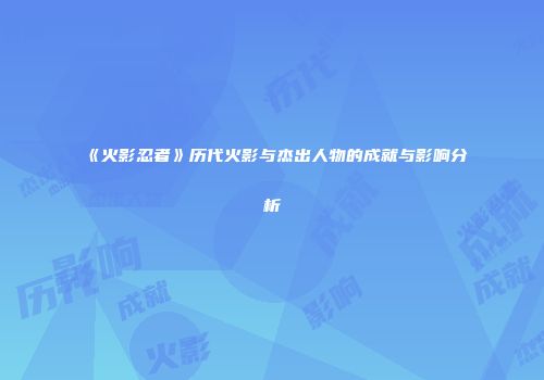 《火影忍者》历代火影与杰出人物的成就与影响分析