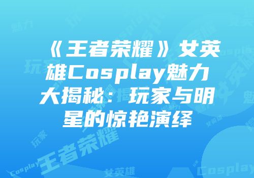 《王者荣耀》女英雄Cosplay魅力大揭秘：玩家与明星的惊艳演绎