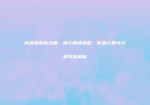 原神超载队攻略：核心角色搭配、伤害计算与元素反应解析