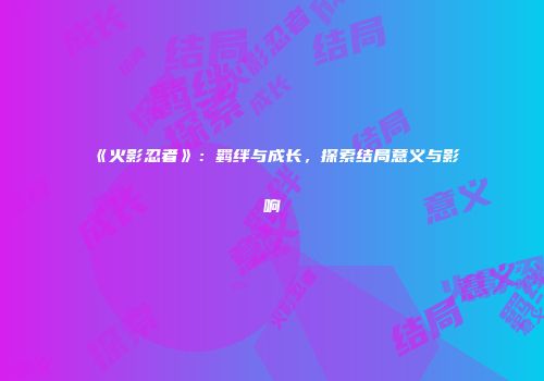 《火影忍者》：羁绊与成长，探索结局意义与影响