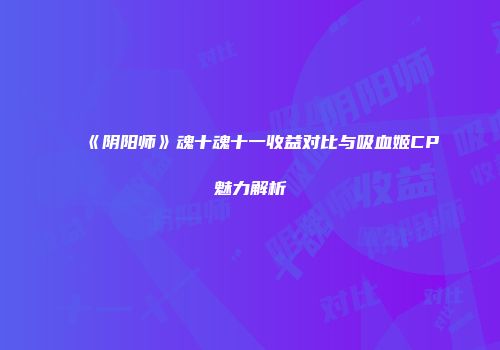 《阴阳师》魂十魂十一收益对比与吸血姬CP魅力解析