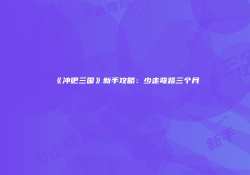 《冲吧三国》新手攻略：少走弯路三个月