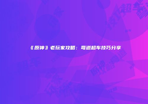 《原神》老玩家攻略：弯道超车技巧分享