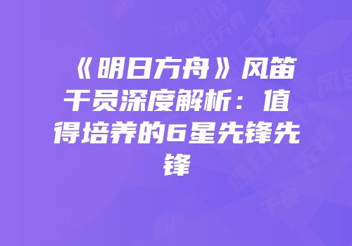 《明日方舟》风笛干员深度解析：值得培养的6星先锋先锋