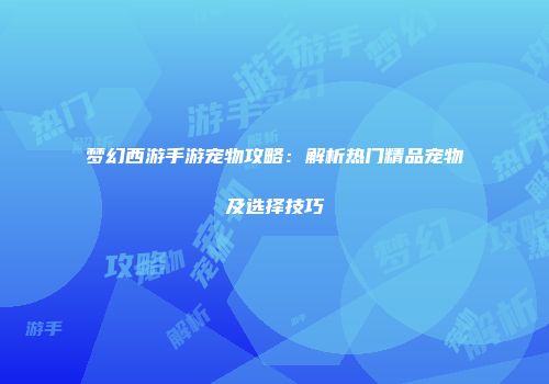 梦幻西游手游宠物攻略：解析热门精品宠物及选择技巧