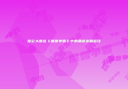 昆仑大哉在《魔兽争霸》中的角色发展路径