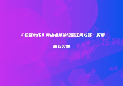 《碧蓝航线》商店老板娘隐藏任务攻略：解锁明石奖励