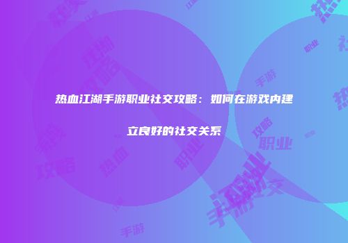 热血江湖手游职业社交攻略：如何在游戏内建立良好的社交关系