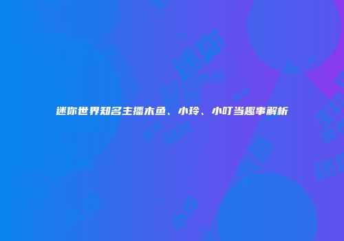 迷你世界知名主播木鱼、小玲、小叮当趣事解析