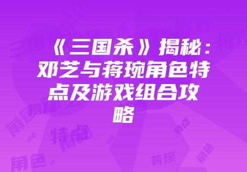 《三国杀》揭秘：邓芝与蒋琬角色特点及游戏组合攻略