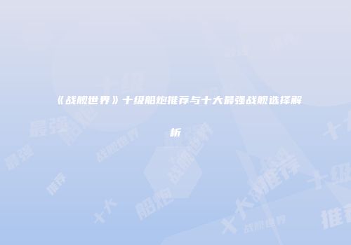 《战舰世界》十级船炮推荐与十大最强战舰选择解析