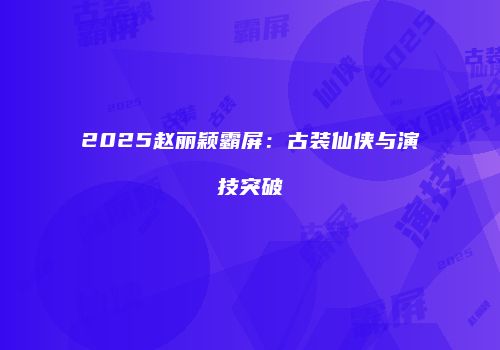 2025赵丽颖霸屏：古装仙侠与演技突破