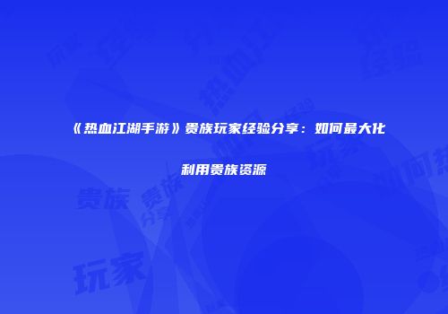 《热血江湖手游》贵族玩家经验分享：如何最大化利用贵族资源