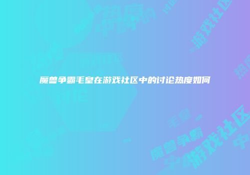 魔兽争霸毛皇在游戏社区中的讨论热度如何