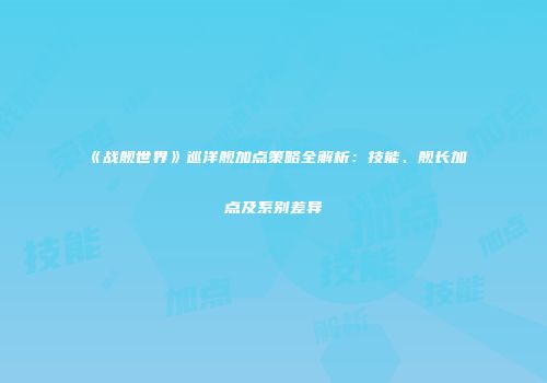 《战舰世界》巡洋舰加点策略全解析：技能、舰长加点及系别差异