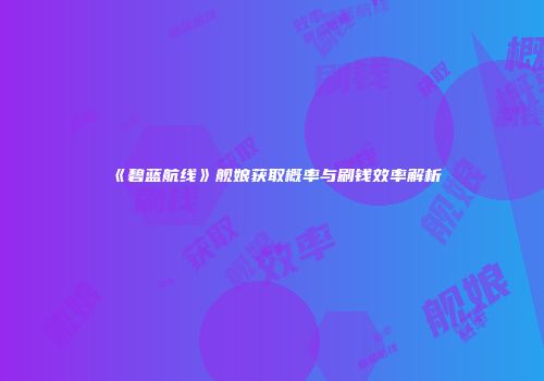 《碧蓝航线》舰娘获取概率与刷钱效率解析