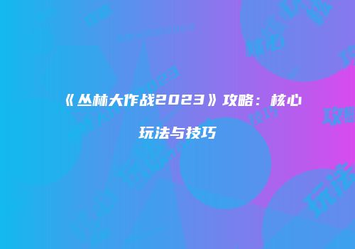 《丛林大作战2023》攻略：核心玩法与技巧