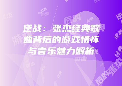 逆战：张杰经典歌曲背后的游戏情怀与音乐魅力解析