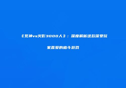 《死神vs火影3000人》：深度解析这款深受玩家喜爱的格斗游戏