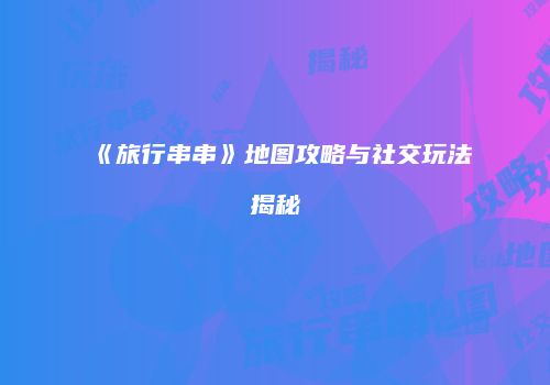 《旅行串串》地图攻略与社交玩法揭秘