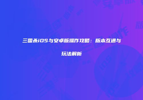 三国杀iOS与安卓版操作攻略：版本互通与玩法解析