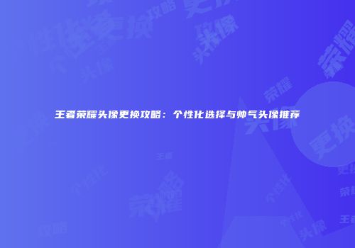 王者荣耀头像更换攻略：个性化选择与帅气头像推荐