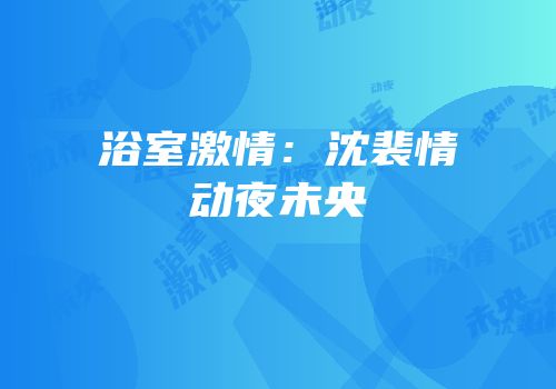 浴室激情：沈裴情动夜未央