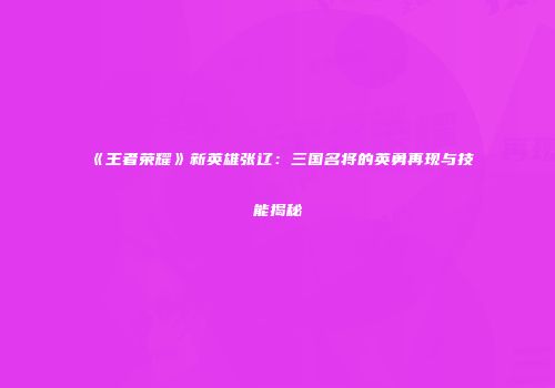 《王者荣耀》新英雄张辽：三国名将的英勇再现与技能揭秘