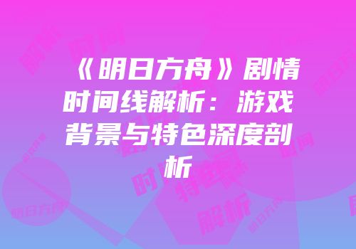 《明日方舟》剧情时间线解析：游戏背景与特色深度剖析