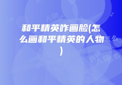 和平精英咋画脸(怎么画和平精英的人物)